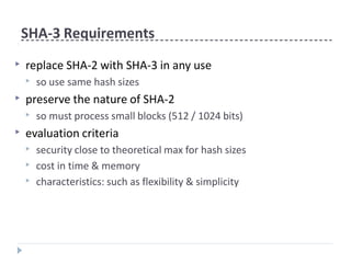 SHA-3 Requirements
▶ replace SHA-2 with SHA-3 in any use
▶ so use same hash sizes
▶ preserve the nature of SHA-2
▶ so must process small blocks (512 / 1024 bits)
▶ evaluation criteria
▶ security close to theoretical max for hash sizes
▶ cost in time & memory
▶ characteristics: such as flexibility & simplicity
 