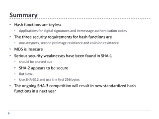 Summary
▶ Hash functions are keyless
▶ Applications for digital signatures and in message authentication codes
▶ The three security requirements for hash functions are
▶ one-wayness, second preimage resistance and collision resistance
▶
▶
MD5 is insecure
Serious security weaknesses have been found in SHA-1
▶
▶
▶
▶
should be phased out
SHA-2 appears to be secure
But slow..
Use SHA-512 and use the first 256 bytes
▶ The ongoing SHA-3 competition will result in new standardized hash
functions in a next year
 