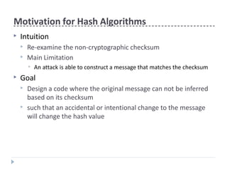 Motivation for Hash Algorithms
▶ Intuition
▶ Re-examine the non-cryptographic checksum
▶ Main Limitation
▶ An attack is able to construct a message that matches the checksum
▶ Goal
▶ Design a code where the original message can not be inferred
based on its checksum
▶ such that an accidental or intentional change to the message
will change the hash value
 