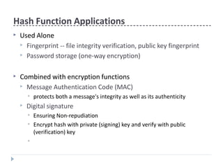 Hash Function Applications
▶ Used Alone
▶ Fingerprint -- file integrity verification, public key fingerprint
▶ Password storage (one-way encryption)
▶ Combined with encryption functions
▶ Message Authentication Code (MAC)
▶ protects both a message's integrity as well as its authenticity
▶ Digital signature
▶ Ensuring Non-repudiation
▶ Encrypt hash with private (signing) key and verify with public
(verification) key
▶
 