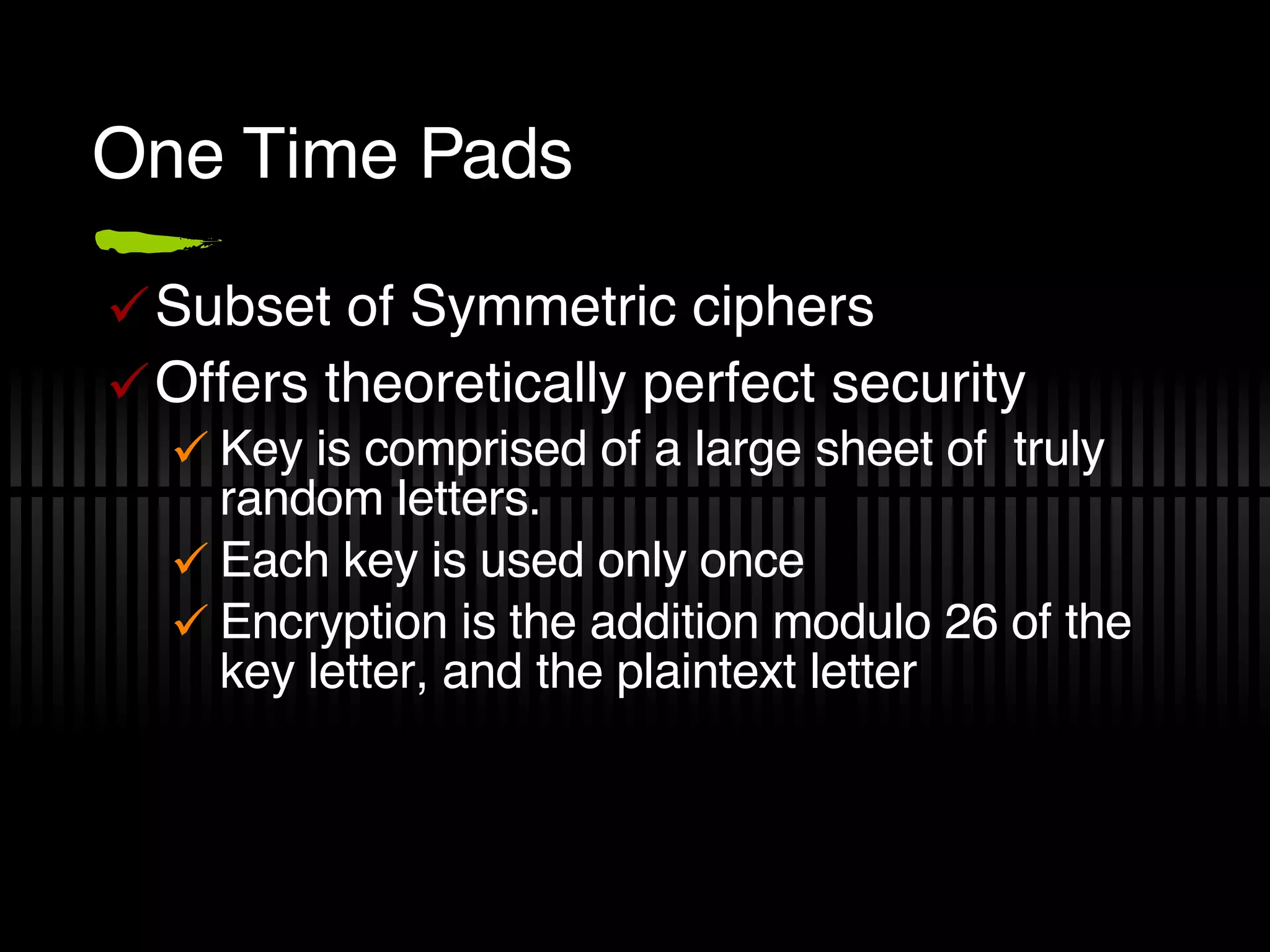 One Time Pads Subset of Symmetric ciphers Offers theoretically perfect security Key is comprised of a large sheet of  truly random letters. Each key is used only once Encryption is the addition modulo 26 of the key letter, and the plaintext letter 