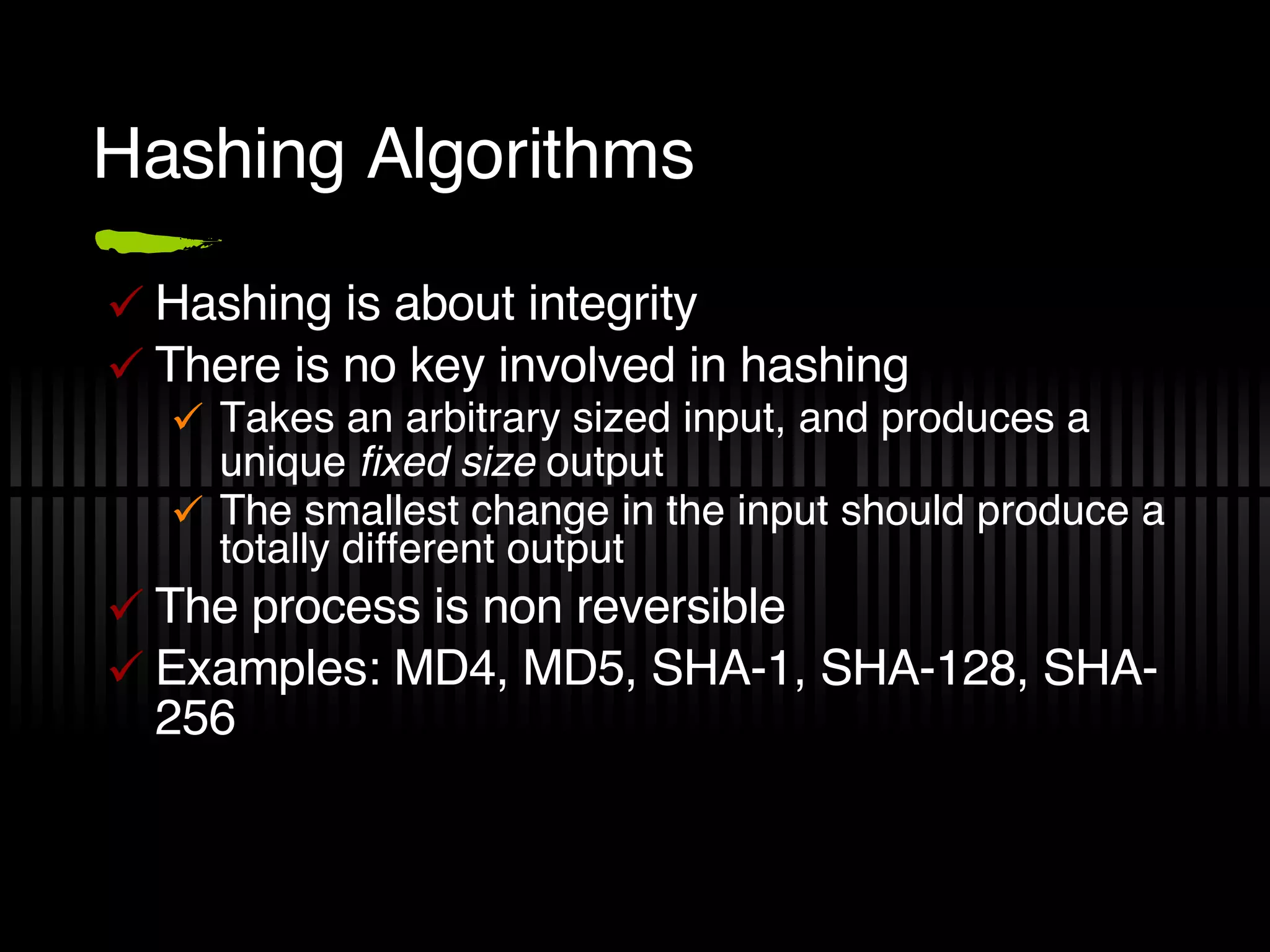 Hashing Algorithms Hashing is about integrity There is no key involved in hashing Takes an arbitrary sized input, and produces a unique  fixed size  output The smallest change in the input should produce a totally different output The process is non reversible Examples: MD4, MD5, SHA-1, SHA-128, SHA-256 