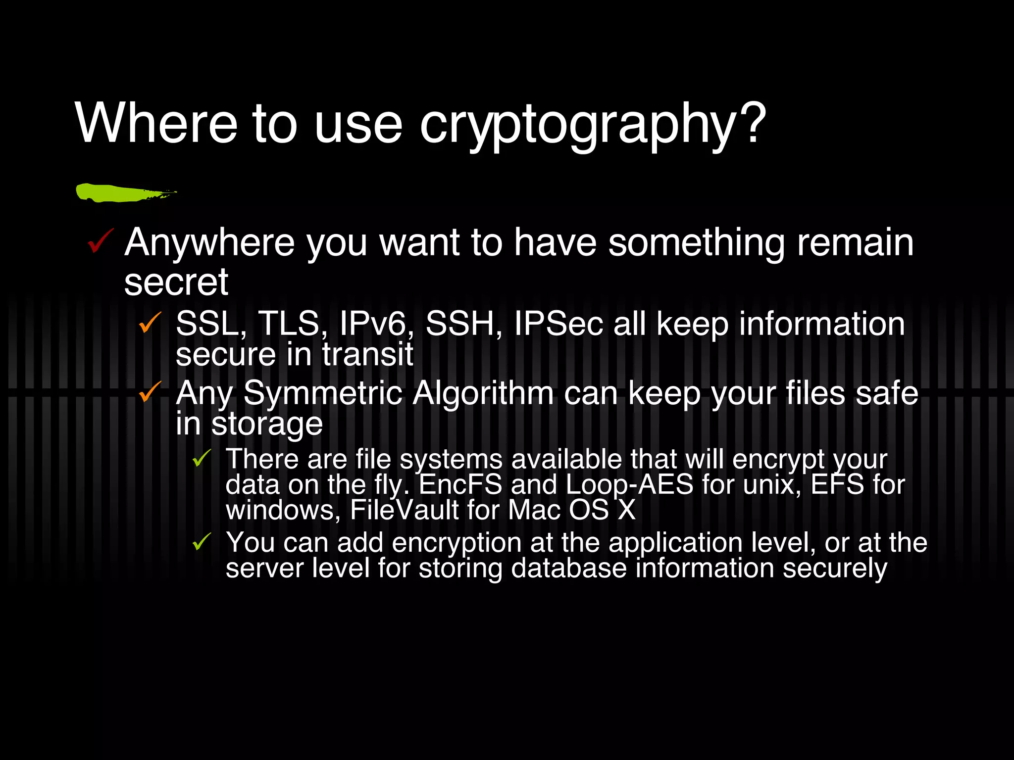 Where to use cryptography? Anywhere you want to have something remain secret SSL, TLS, IPv6, SSH, IPSec all keep information secure in transit Any Symmetric Algorithm can keep your files safe in storage There are file systems available that will encrypt your data on the fly. EncFS and Loop-AES for unix, EFS for windows, FileVault for Mac OS X You can add encryption at the application level, or at the server level for storing database information securely 