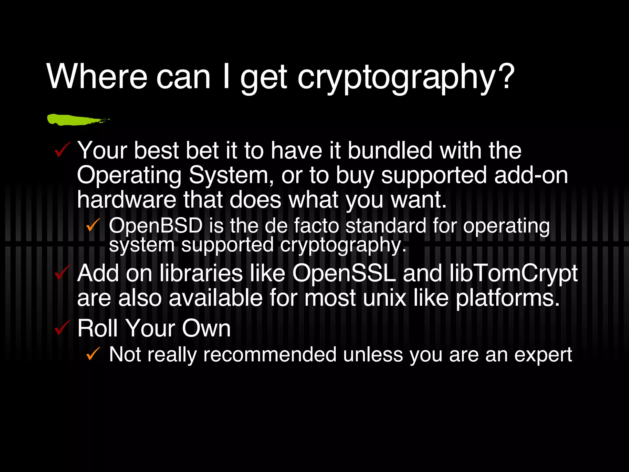 Where can I get cryptography? Your best bet it to have it bundled with the Operating System, or to buy supported add-on hardware that does what you want. OpenBSD is the de facto standard for operating system supported cryptography. Add on libraries like OpenSSL and libTomCrypt are also available for most unix like platforms. Roll Your Own Not really recommended unless you are an expert 