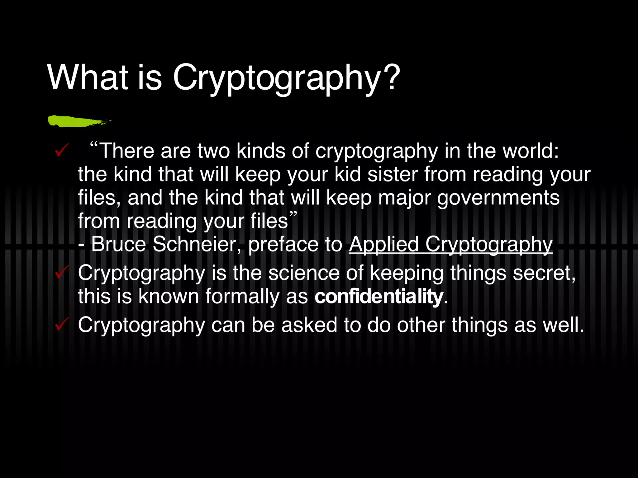 What is Cryptography? “ There are two kinds of cryptography in the world: the kind that will keep your kid sister from reading your files, and the kind that will keep major governments from reading your files”  - Bruce Schneier, preface to  Applied Cryptography Cryptography is the science of keeping things secret, this is known formally as  confidentiality . Cryptography can be asked to do other things as well. 