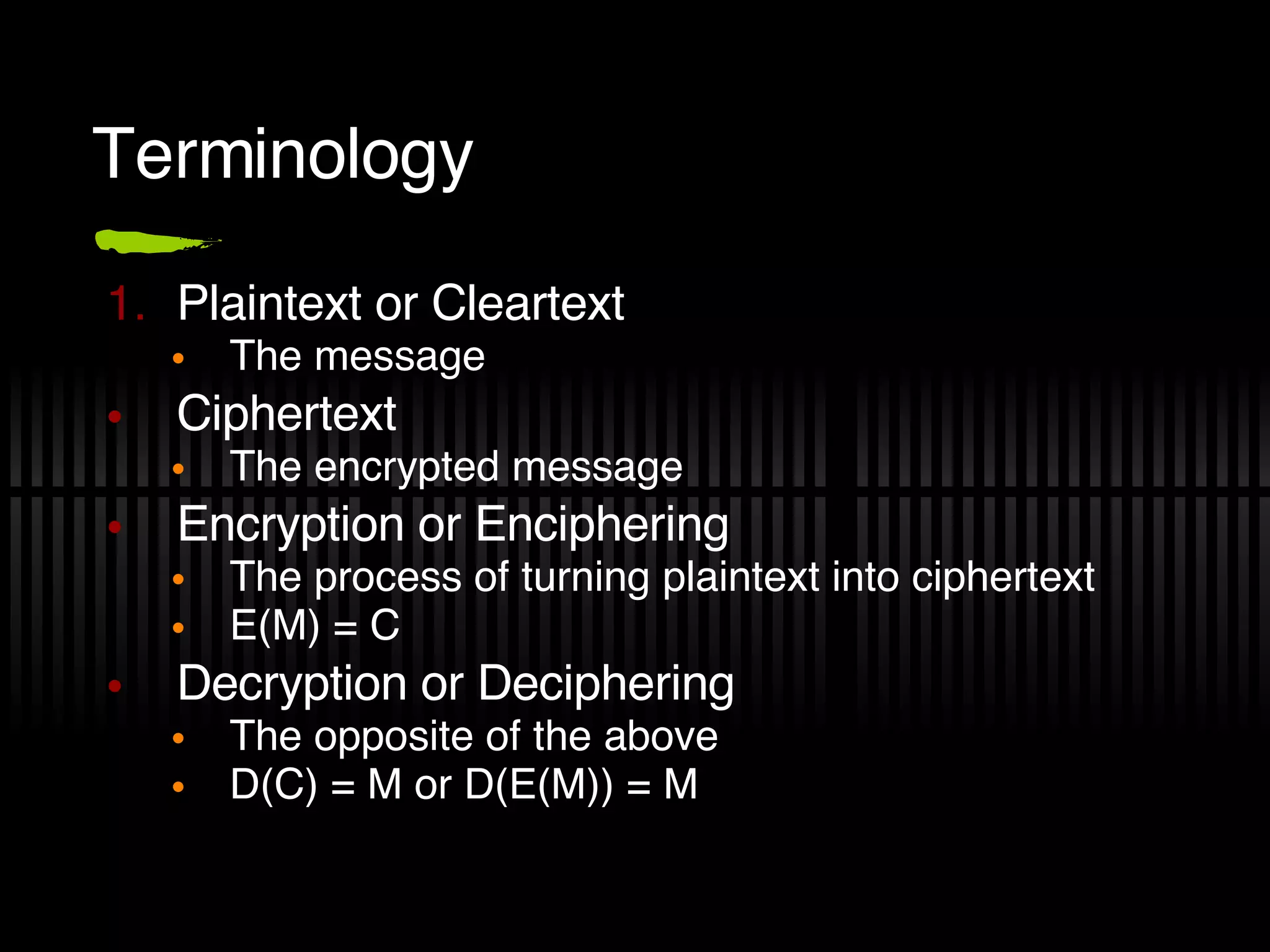 Terminology Plaintext or Cleartext The message Ciphertext The encrypted message Encryption or Enciphering The process of turning plaintext into ciphertext E(M) = C Decryption or Deciphering The opposite of the above D(C) = M or D(E(M)) = M 