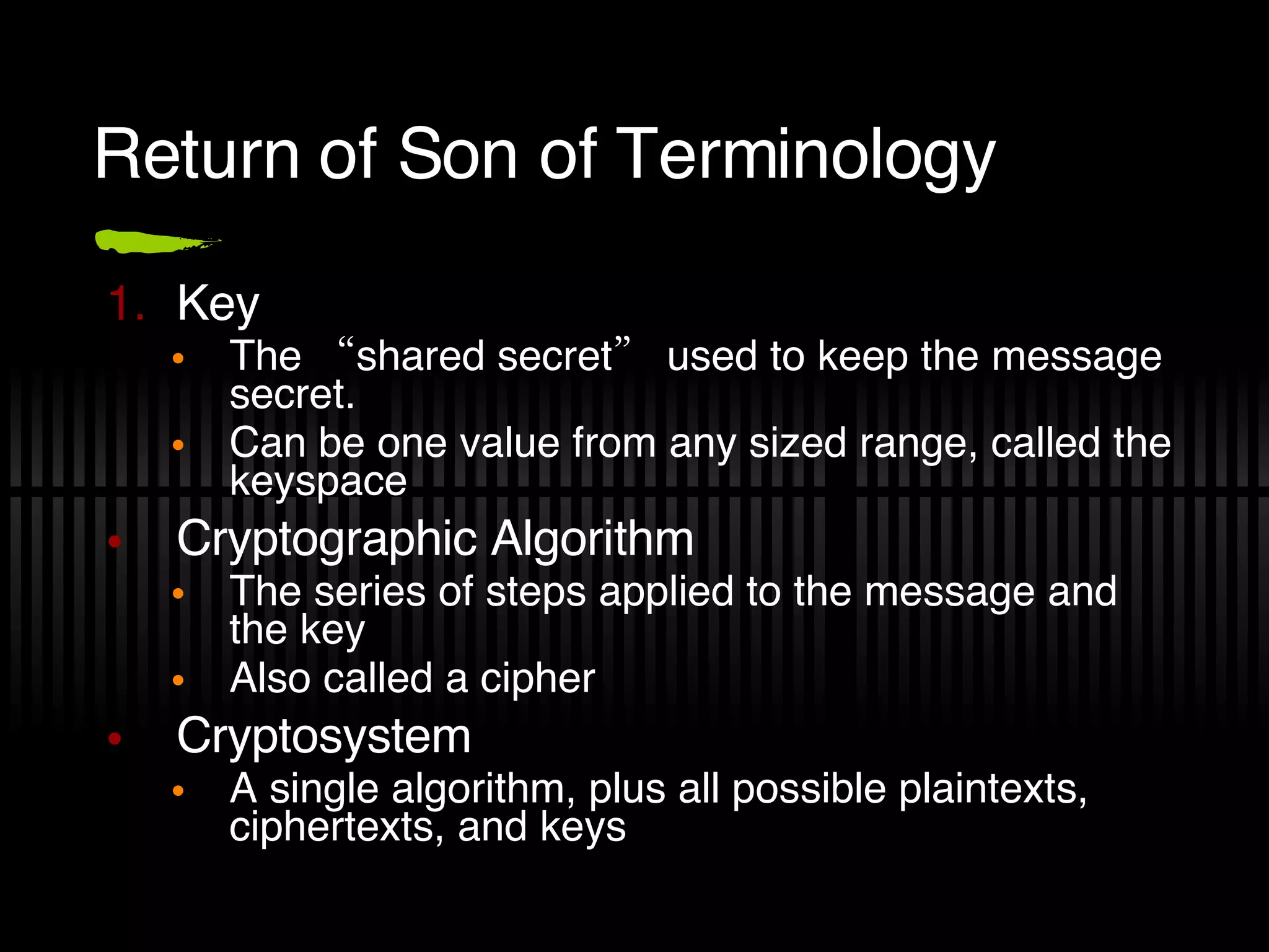 Return of Son of Terminology Key The “shared secret” used to keep the message secret. Can be one value from any sized range, called the keyspace  Cryptographic Algorithm The series of steps applied to the message and the key Also called a cipher Cryptosystem A single algorithm, plus all possible plaintexts, ciphertexts, and keys 
