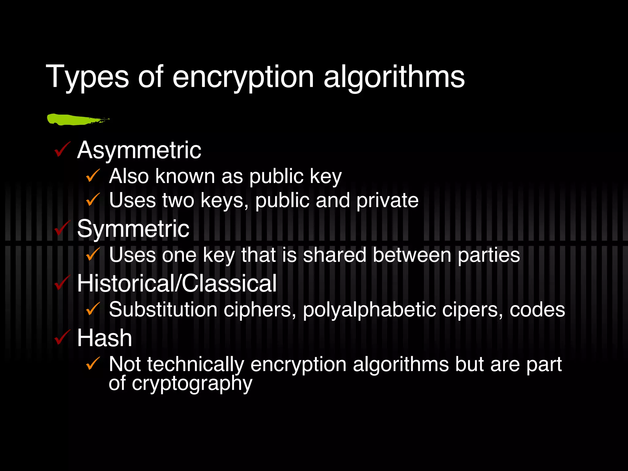 Types of encryption algorithms Asymmetric Also known as public key Uses two keys, public and private Symmetric Uses one key that is shared between parties Historical/Classical Substitution ciphers, polyalphabetic cipers, codes Hash Not technically encryption algorithms but are part of cryptography 