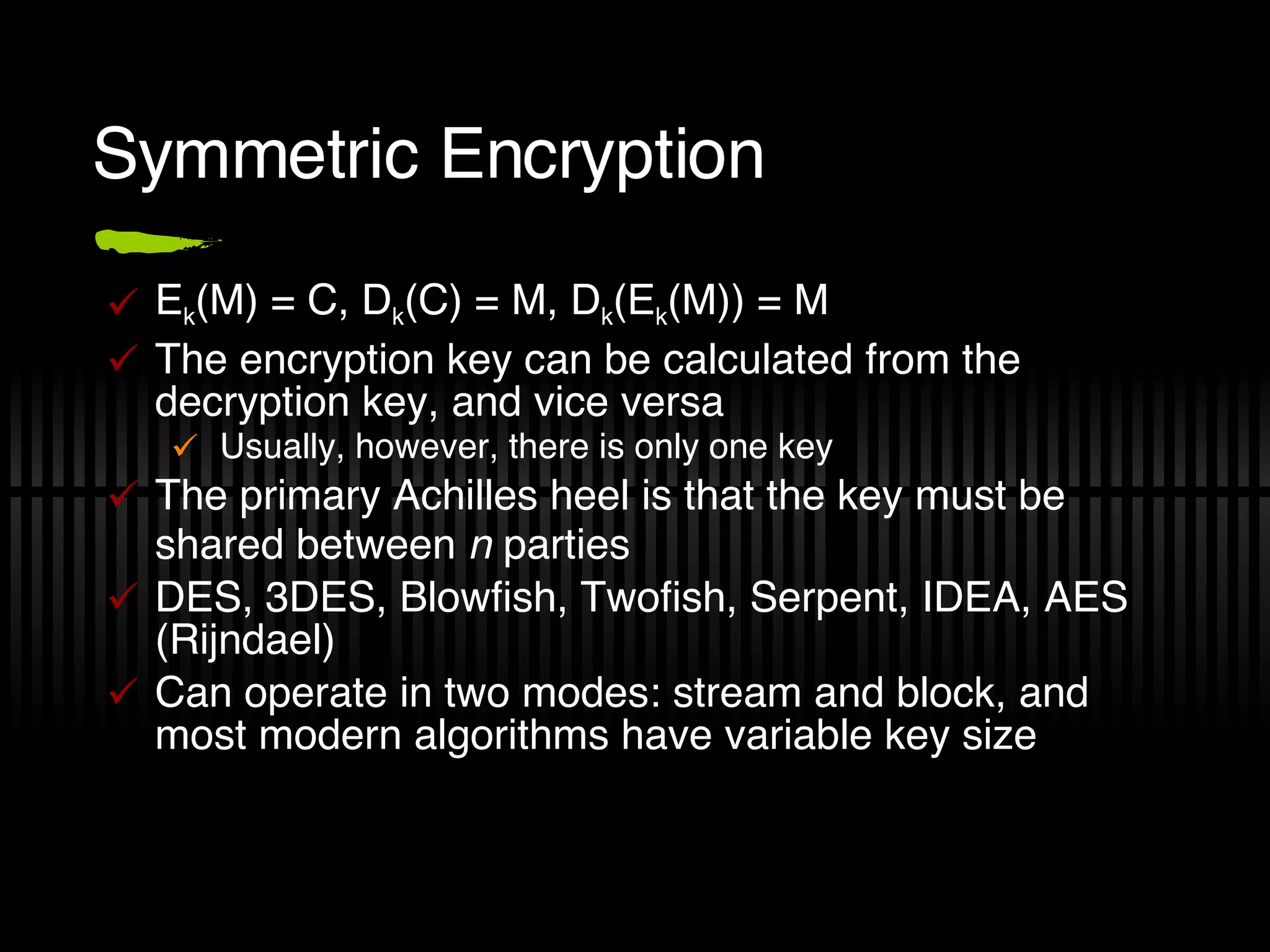 Symmetric Encryption E k (M) = C, D k (C) = M, D k (E k (M)) = M The encryption key can be calculated from the decryption key, and vice versa Usually, however, there is only one key The primary Achilles heel is that the key must be shared between  n  parties DES, 3DES, Blowfish, Twofish, Serpent, IDEA, AES (Rijndael) Can operate in two modes: stream and block, and most modern algorithms have variable key size 