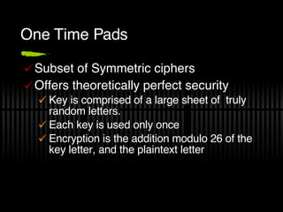 One Time Pads Subset of Symmetric ciphers Offers theoretically perfect security Key is comprised of a large sheet of  truly random letters. Each key is used only once Encryption is the addition modulo 26 of the key letter, and the plaintext letter 