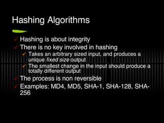 Hashing Algorithms Hashing is about integrity There is no key involved in hashing Takes an arbitrary sized input, and produces a unique  fixed size  output The smallest change in the input should produce a totally different output The process is non reversible Examples: MD4, MD5, SHA-1, SHA-128, SHA-256 