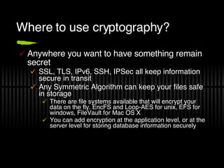 Where to use cryptography? Anywhere you want to have something remain secret SSL, TLS, IPv6, SSH, IPSec all keep information secure in transit Any Symmetric Algorithm can keep your files safe in storage There are file systems available that will encrypt your data on the fly. EncFS and Loop-AES for unix, EFS for windows, FileVault for Mac OS X You can add encryption at the application level, or at the server level for storing database information securely 