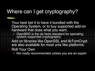 Where can I get cryptography? Your best bet it to have it bundled with the Operating System, or to buy supported add-on hardware that does what you want. OpenBSD is the de facto standard for operating system supported cryptography. Add on libraries like OpenSSL and libTomCrypt are also available for most unix like platforms. Roll Your Own Not really recommended unless you are an expert 