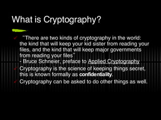 What is Cryptography? “ There are two kinds of cryptography in the world: the kind that will keep your kid sister from reading your files, and the kind that will keep major governments from reading your files”  - Bruce Schneier, preface to  Applied Cryptography Cryptography is the science of keeping things secret, this is known formally as  confidentiality . Cryptography can be asked to do other things as well. 