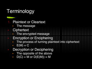 Terminology Plaintext or Cleartext The message Ciphertext The encrypted message Encryption or Enciphering The process of turning plaintext into ciphertext E(M) = C Decryption or Deciphering The opposite of the above D(C) = M or D(E(M)) = M 