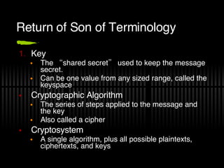 Return of Son of Terminology Key The “shared secret” used to keep the message secret. Can be one value from any sized range, called the keyspace  Cryptographic Algorithm The series of steps applied to the message and the key Also called a cipher Cryptosystem A single algorithm, plus all possible plaintexts, ciphertexts, and keys 