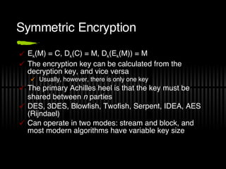 Symmetric Encryption E k (M) = C, D k (C) = M, D k (E k (M)) = M The encryption key can be calculated from the decryption key, and vice versa Usually, however, there is only one key The primary Achilles heel is that the key must be shared between  n  parties DES, 3DES, Blowfish, Twofish, Serpent, IDEA, AES (Rijndael) Can operate in two modes: stream and block, and most modern algorithms have variable key size 