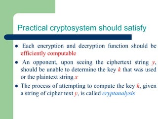 Practical cryptosystem should satisfy
⚫ Each encryption and decryption function should be
efficiently computable
⚫ An opponent, upon seeing the ciphertext string y,
should be unable to determine the key k that was used
or the plaintext string x
⚫ The process of attempting to compute the key k, given
a string of cipher text y, is called cryptanalysis
 