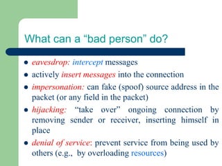 What can a “bad person” do?
⚫ eavesdrop: intercept messages
⚫ actively insert messages into the connection
⚫ impersonation: can fake (spoof) source address in the
packet (or any field in the packet)
⚫ hijacking: “take over” ongoing connection by
removing sender or receiver, inserting himself in
place
⚫ denial of service: prevent service from being used by
others (e.g., by overloading resources)
 