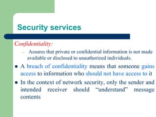 Security services
Confidentiality:
– Assures that private or confidential information is not made
available or disclosed to unauthorized individuals.
⚫ A breach of confidentiality means that someone gains
access to information who should not have access to it
⚫ In the context of network security, only the sender and
intended receiver should “understand” message
contents
 