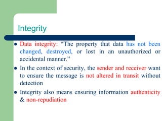 Integrity
⚫ Data integrity: “The property that data has not been
changed, destroyed, or lost in an unauthorized or
accidental manner.”
⚫ In the context of security, the sender and receiver want
to ensure the message is not altered in transit without
detection
⚫ Integrity also means ensuring information authenticity
& non-repudiation
 