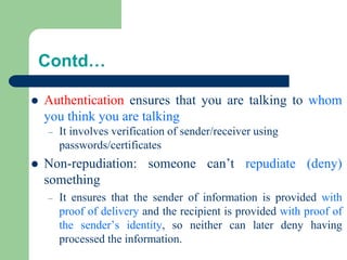 Contd…
⚫ Authentication ensures that you are talking to whom
you think you are talking
– It involves verification of sender/receiver using
passwords/certificates
⚫ Non-repudiation: someone can’t repudiate (deny)
something
– It ensures that the sender of information is provided with
proof of delivery and the recipient is provided with proof of
the sender’s identity, so neither can later deny having
processed the information.
 
