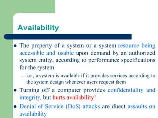 Availability
⚫ The property of a system or a system resource being
accessible and usable upon demand by an authorized
system entity, according to performance specifications
for the system
– i.e., a system is available if it provides services according to
the system design whenever users request them
⚫ Turning off a computer provides confidentiality and
integrity, but hurts availability!
⚫ Denial of Service (DoS) attacks are direct assaults on
availability
 