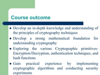 Course outcome
⚫ Develop an in-depth knowledge and understanding of
the principles of cryptography techniques
⚫ Develop a strong mathematical foundation for
understanding cryptography
⚫ Exploring the various Cryptographic primitives-
Encryption/Decryption, authentication techniques, and
hash functions
⚫ Gain practical experience by implementing
cryptographic algorithms and conducting security
experiments
 