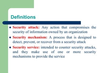 Definitions
⚫ Security attack: Any action that compromises the
security of information owned by an organization
⚫ Security mechanism: A process that is designed to
detect, prevent, or recover from a security attack
⚫ Security service: intended to counter security attacks,
and they make use of one or more security
mechanisms to provide the service
 