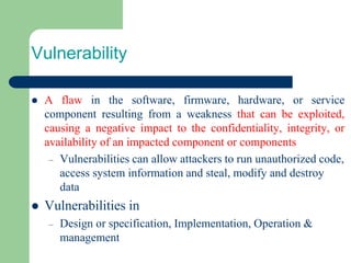 Vulnerability
⚫ A flaw in the software, firmware, hardware, or service
component resulting from a weakness that can be exploited,
causing a negative impact to the confidentiality, integrity, or
availability of an impacted component or components
– Vulnerabilities can allow attackers to run unauthorized code,
access system information and steal, modify and destroy
data
⚫ Vulnerabilities in
– Design or specification, Implementation, Operation &
management
 