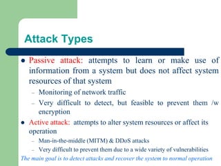 Attack Types
⚫ Passive attack: attempts to learn or make use of
information from a system but does not affect system
resources of that system
– Monitoring of network traffic
– Very difficult to detect, but feasible to prevent them /w
encryption
⚫ Active attack: attempts to alter system resources or affect its
operation
– Man-in-the-middle (MITM) & DDoS attacks
– Very difficult to prevent them due to a wide variety of vulnerabilities
The main goal is to detect attacks and recover the system to normal operation
 