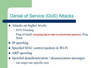 Denial of Service (DoS) Attacks
⚫ Attacks on higher levels
– SYN Flooding
– Ping of death (targeting them with oversized data packets), Ping
flood
⚫ IP spoofing
⚫ Spoofed MAC control packets in Wi-Fi
⚫ ARP spoofing
⚫ Spoofed deauthentication / disassociation messages
– can target one specific user
 
