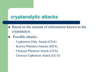 cryptanalytic attacks
⚫ Based on the amount of information known to the
cryptanalyst
⚫ Possible attacks:
– Cyphertext Only Attack (COA)
– Known Plaintext Attacks (KPA)
– Choosen Plaintext Attack (CPA)
– Chooses Ciphertext Atatck (CCA)
 