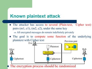 Known plaintext attack
⚫ The attacker has access to several (Plain-text, Cipher text)
pairs (m1, c1), (m2, c2), under the same key
 All encrypted messages do remain indefinitely privately
⚫ The goal is to compute some function of the underlying
plaintext with Cipher text
⚫ The encryption process should be randomized
 