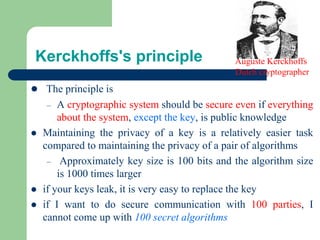 Kerckhoffs's principle
⚫ The principle is
– A cryptographic system should be secure even if everything
about the system, except the key, is public knowledge
⚫ Maintaining the privacy of a key is a relatively easier task
compared to maintaining the privacy of a pair of algorithms
– Approximately key size is 100 bits and the algorithm size
is 1000 times larger
⚫ if your keys leak, it is very easy to replace the key
⚫ if I want to do secure communication with 100 parties, I
cannot come up with 100 secret algorithms
Auguste Kerckhoffs
Dutch cryptographer
 