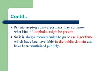 Contd…
⚫ Private cryptographic algorithms may not know
what kind of loopholes might be present,
⚫ So it is always recommended to go or use algorithms
which have been available in the public domain and
have been scrutinized publicly.
 
