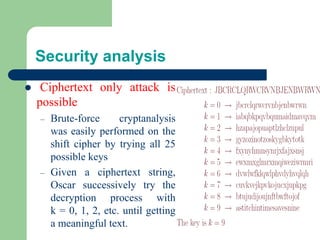 Security analysis
⚫ Ciphertext only attack is
possible
– Brute-force cryptanalysis
was easily performed on the
shift cipher by trying all 25
possible keys
– Given a ciphertext string,
Oscar successively try the
decryption process with
k = 0, 1, 2, etc. until getting
a meaningful text.
 