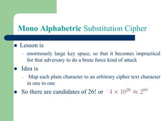 Mono Alphabetric Substitution Cipher
⚫ Lesson is
– enormously large key space, so that it becomes impractical
for that adversary to do a brute force kind of attack
⚫ Idea is
– Map each plain character to an arbitrary cipher text character
in one to one
⚫ So there are candidates of 26! or
 