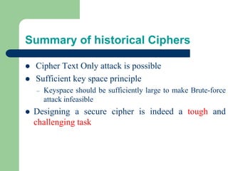 Summary of historical Ciphers
⚫ Cipher Text Only attack is possible
⚫ Sufficient key space principle
– Keyspace should be sufficiently large to make Brute-force
attack infeasible
⚫ Designing a secure cipher is indeed a tough and
challenging task
 