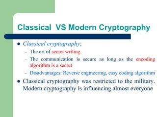 Classical VS Modern Cryptography
⚫ Classical cryptography:
– The art of secret writing
– The communication is secure as long as the encoding
algorithm is a secret
– Disadvantages: Reverse engineering, easy coding algorithm
⚫ Classical cryptography was restricted to the military.
Modern cryptography is influencing almost everyone
 