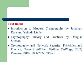 Text Book:
⚫ Introduction to Modern Cryptography by Jonathan
Katz and Yehuda Lindell
⚫ Cryptography: Theory and Practices by Douglas
Stinson
⚫ Cryptography and Network Security: Principles and
Practice, Seventh Edition, William Stallings, 2017,
Pearson, ISBN 10:1-292-15858-1
 