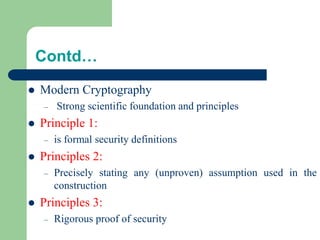 Contd…
⚫ Modern Cryptography
– Strong scientific foundation and principles
⚫ Principle 1:
– is formal security definitions
⚫ Principles 2:
– Precisely stating any (unproven) assumption used in the
construction
⚫ Principles 3:
– Rigorous proof of security
 
