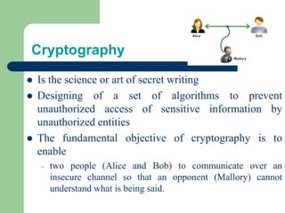 Cryptography
⚫ Is the science or art of secret writing
⚫ Designing of a set of algorithms to prevent
unauthorized access of sensitive information by
unauthorized entities
⚫ The fundamental objective of cryptography is to
enable
– two people (Alice and Bob) to communicate over an
insecure channel so that an opponent (Mallory) cannot
understand what is being said.
 