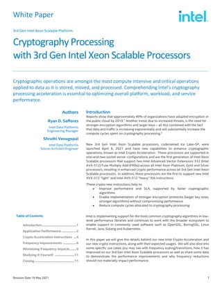 White Paper
3rd Gen Intel Xeon Scalable Platform
Cryptography Processing
with 3rd Gen Intel Xeon Scalable Processors
Revision Date 19 May 2021 1
Cryptographic operations are amongst the most compute intensive and critical operations
applied to data as it is stored, moved, and processed. Comprehending Intel's cryptography
processing acceleration is essential to optimizing overall platform, workload, and service
performance.
Authors
Ryan D. Saffores
Intel Data Platforms
Engineering Manager
Shruthi Venugopal
Intel Data Platforms
Silicon Architect Engineer
Table of Contents
Introduction.........................................1
Application Performance .................2
Crypto Acceleration Instructions ...4
Frequency Improvements ................6
Minimizing Frequency Impacts........9
Studying It Yourself ........................11
Closing ................................................11
Reports show that approximately 40% of organizations have adopted encryption in
the public cloud by 2019.1
Another trend, due to increased threats, is the need for
stronger encryption algorithms and larger keys – all this combined with the fact
that data and traffic is increasing exponentially and will substantially increase the
compute cycles spent on cryptography processing.2
New 3rd Gen Intel Xeon Scalable processors, codenamed Ice Lake-SP, were
launched April 6, 2021 and have new capabilities to enhance cryptographic
operations, known as Intel Crypto Acceleration. These processors are supported in
one-and-two socket server configurations and are the first generation of Intel Xeon
Scalable processors that support two Intel Advanced Vector Extensions 512 (Intel
AVX-512) Fuse Multiply Add (FMAs) across all Intel Xeon Platinum, Gold and Silver
processors, resulting in enhanced crypto performance across all 3rd Gen Intel Xeon
Scalable processors. In addition, these processors are the first to support new Intel
AVX-512 “light” and Intel AVX-512 “heavy” ISA instructions.
These crypto new instructions help to:
• Improve performance and SLA, supported by faster cryptographic
algorithms
• Enable implementation of stronger encryption protocols (larger key sizes,
stronger algorithms) without compromising performance
• Reduce compute cycles allocated to cryptography processing
Intel is implementing support for the most common cryptography algorithms in low-
level performance libraries and continues to work with the broader ecosystem to
enable support in commonly used software such as OpenSSL, BoringSSL, Linux
Kernel, Java, Golang and Kubernetes.
In this paper we will give the details behind our new Intel Crypto Acceleration and
our new crypto instructions, along with their expected usages. We will also dive into
some specific use cases you may see with frequency scaling/transitions, how it has
improved on our 3rd Gen Intel Xeon Scalable processors as well as share some data
to demonstrate the performance improvements and why frequency reductions
should not materially impact performance.
 