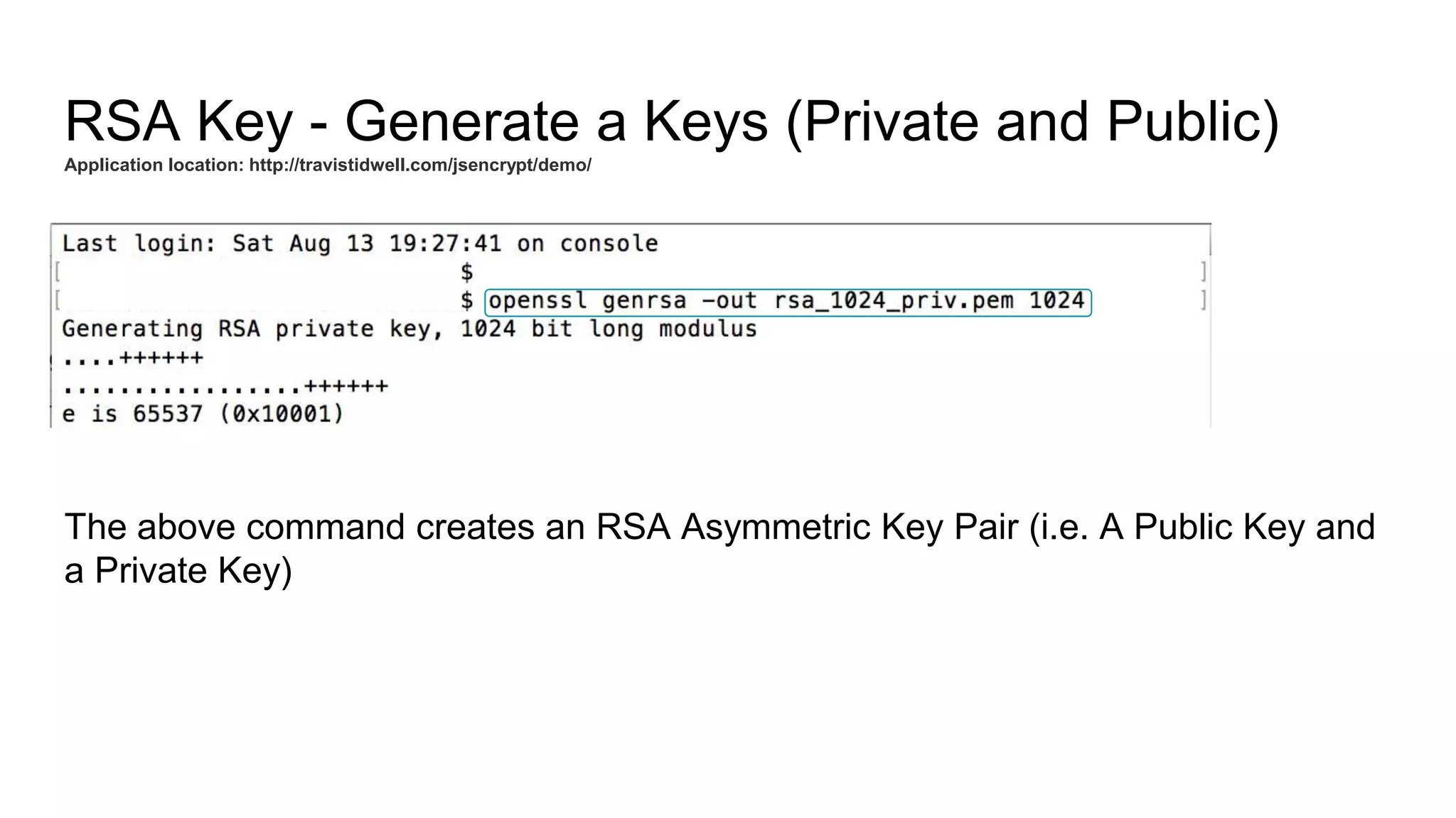 RSA Key - Generate a Keys (Private and Public)
Application location: http://travistidwell.com/jsencrypt/demo/
The above command creates an RSA Asymmetric Key Pair (i.e. A Public Key and
a Private Key)
 