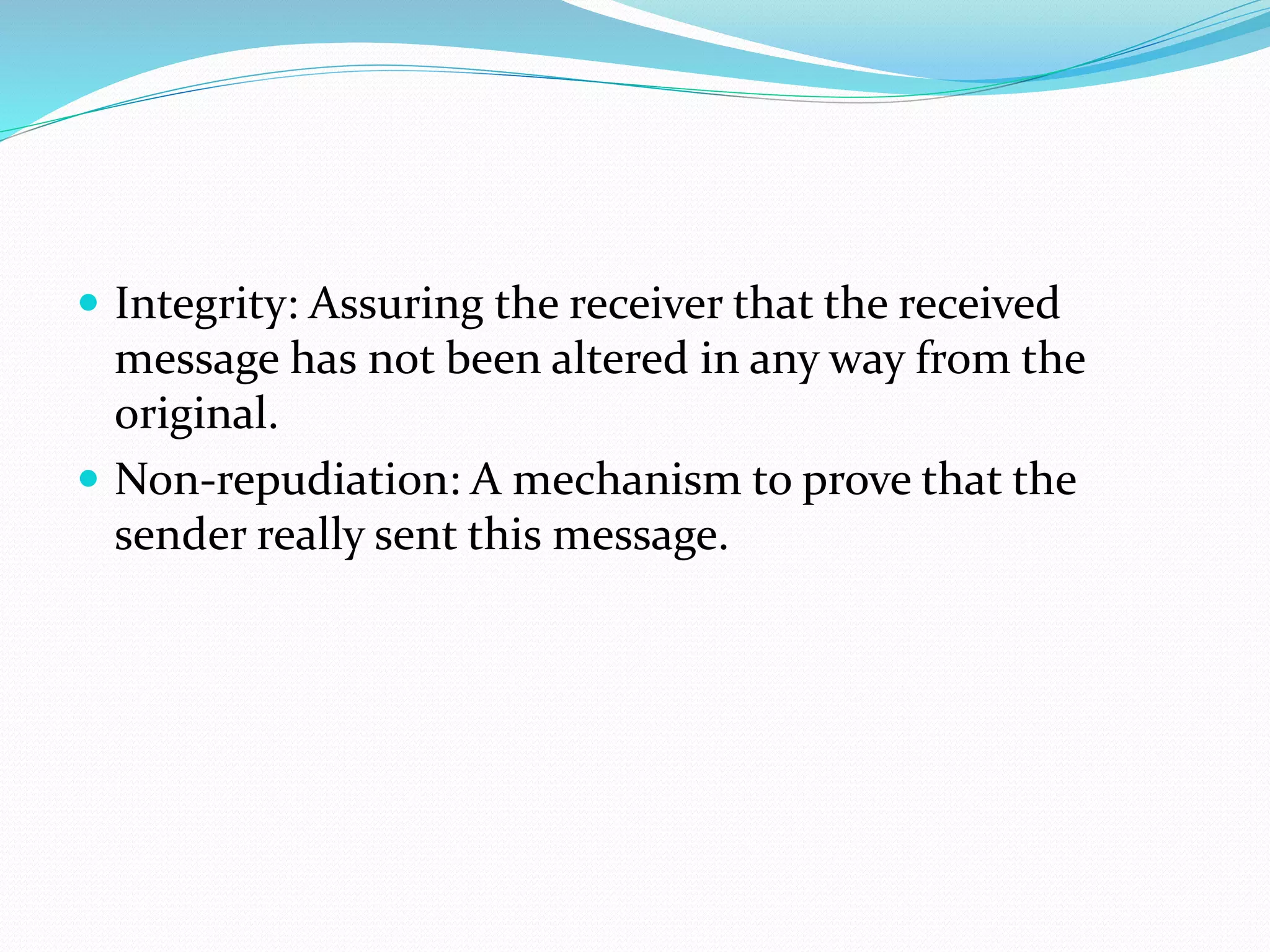  Integrity: Assuring the receiver that the received
message has not been altered in any way from the
original.
 Non-repudiation: A mechanism to prove that the
sender really sent this message.
 