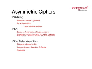Asymmetric Ciphers
DH (DHM)
Based on discrete logarithms
No Authentication
• Digital Signature Required
RSA
Based on factorisation of large numbers
Example Key Sizes: 512bits, 1024bits, 2048bits
Other Ciphers/Algorithms
El Gamal – Based on DH
Cramer-Shoup – Based on El Gamal
Knapsack
 
