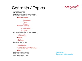 Contents / Topics
INTRODUCTION
SYMMETRIC CRYPTOGRAPHY
Block Ciphers
 Introduction
 Terms
 Modes
Stream Ciphers
 Introduction
 Types
ASYMMETRIC CRYPTOGRAPHY
Introduction
Terms
Ciphers
HASH FUNCTIONS
Introduction
Merkle Damgard Technique
MAC
DIGITAL SIGNATURE
DIGITAL ENVELOPE
Skill Level:
Beginner - Intermediate
 