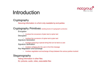 Introduction
Cryptography
Securing information in a form only readable by end parties
Cryptography Primitives (building blocks of cryptographic protocols)
Encryption
• Involves the conversion of plain text to cipher text
Decryption
• Involves the conversion of cipher text to plain text
Signature Generation
• Involves producing a special string that can be tied to a user
Signature Verification
• Involves verifying who the user is from the message
Key Negotiation and Exchange
• Involves negotiation and exchange of keys between the various parties involved
Steganography
Hiding information in other files
Ex: pictures, audio, video, executable files
 