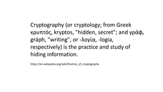 Cryptography (or cryptology; from Greek
κρυπτός, kryptos, "hidden, secret"; and γράφ,
gráph, "writing", or -λογία, -logia,
respectively) is the practice and study of
hiding information.
https://en.wikipedia.org/wiki/Outline_of_cryptography
 